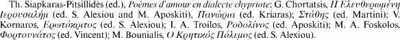 Th. Siapkaras-Pitsillid&egrave;s (ed.), Po&egrave;mes d'amour en dialecte chypriote; G. Chortatsis, [greek] (ed. S. Alexiou and M. Aposkiti), [greek] (ed. Kriaras); [greek] (ed. Martini); V. Kornaros, [greek] (ed. S. Alexiou); I. A. Troilos, [greek] (ed. Aposkiti); M. A. Foskolos, [greek] (ed. Vincent); M. Bounialis, [gree] (ed. S. Alexiou).